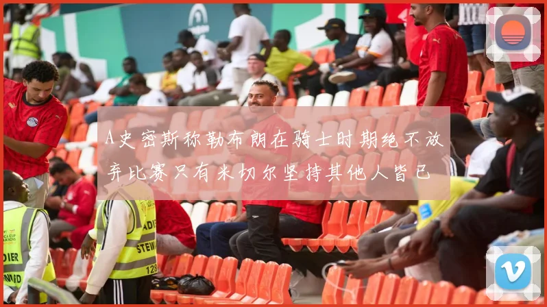 A史密斯称勒布朗在骑士时期绝不放弃比赛只有米切尔坚持其他人皆已放弃