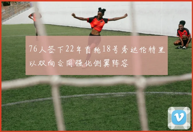 76人签下22年首轮18号秀达伦特里以双向合同强化侧翼阵容