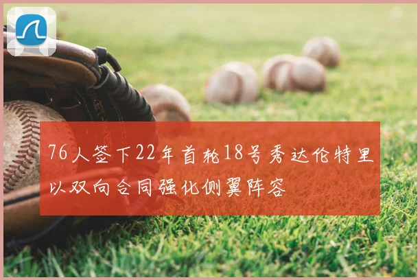 76人签下22年首轮18号秀达伦特里以双向合同强化侧翼阵容