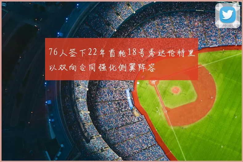 76人签下22年首轮18号秀达伦特里以双向合同强化侧翼阵容