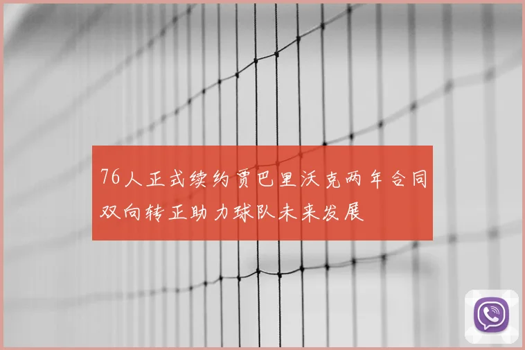 76人正式续约贾巴里沃克两年合同双向转正助力球队未来发展