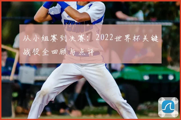 从小组赛到决赛：2022世界杯关键战役全回顾与点评