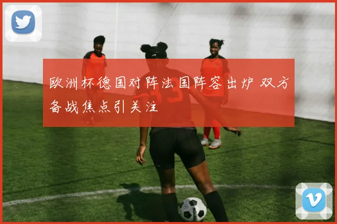 欧洲杯德国对阵法国阵容出炉 双方备战焦点引关注
