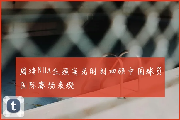 周琦NBA生涯高光时刻回顾中国球员国际赛场表现