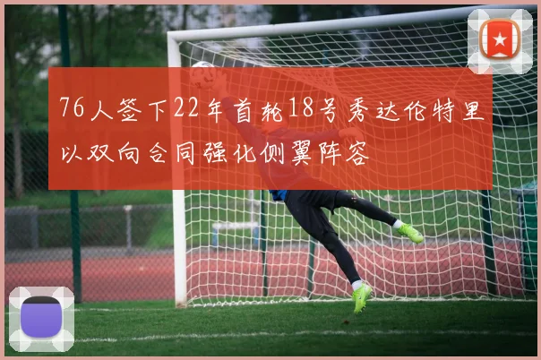 76人签下22年首轮18号秀达伦特里以双向合同强化侧翼阵容