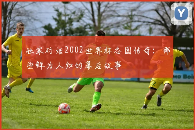 独家对话2002世界杯各国传奇：那些鲜为人知的幕后故事