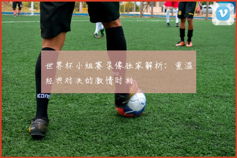 世界杯小组赛录像独家解析:重温经典对决的激情时刻