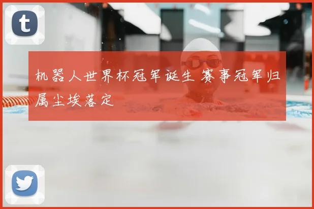 机器人世界杯冠军诞生 赛事冠军归属尘埃落定