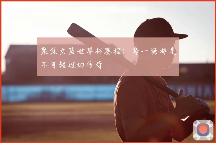 聚焦女篮世界杯赛程:每一场都是不可错过的传奇