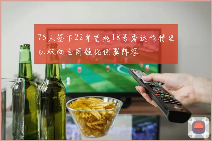 76人签下22年首轮18号秀达伦特里以双向合同强化侧翼阵容