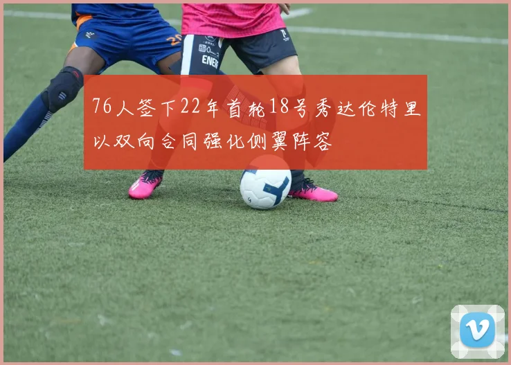 76人签下22年首轮18号秀达伦特里以双向合同强化侧翼阵容