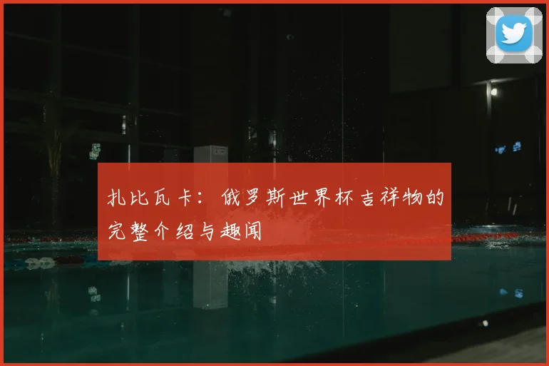 扎比瓦卡:俄罗斯世界杯吉祥物的完整介绍与趣闻