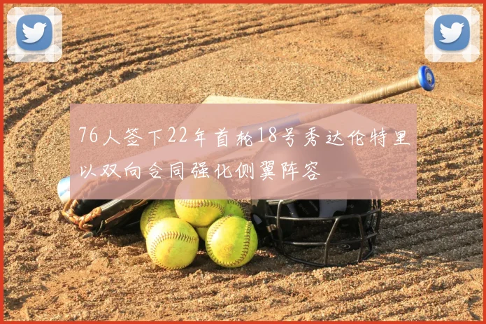 76人签下22年首轮18号秀达伦特里以双向合同强化侧翼阵容