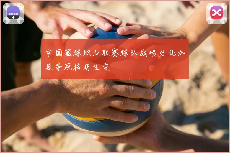 中国篮球职业联赛球队战绩分化加剧争冠格局生变