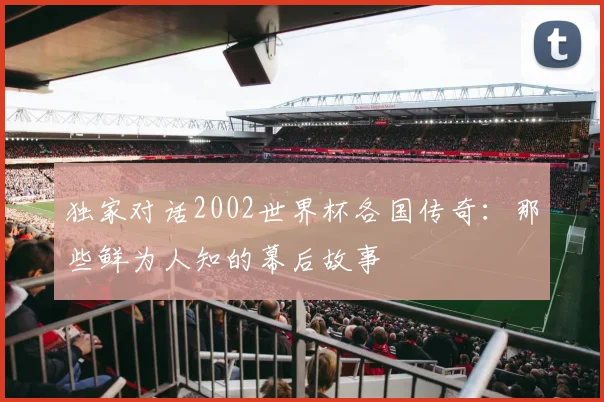 独家对话2002世界杯各国传奇:那些鲜为人知的幕后故事
