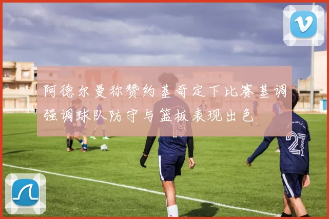 阿德尔曼称赞约基奇定下比赛基调强调球队防守与篮板表现出色
