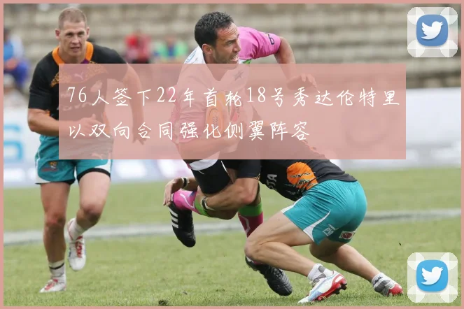 76人签下22年首轮18号秀达伦特里以双向合同强化侧翼阵容