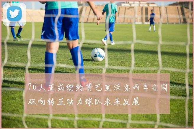 76人正式续约贾巴里沃克两年合同双向转正助力球队未来发展