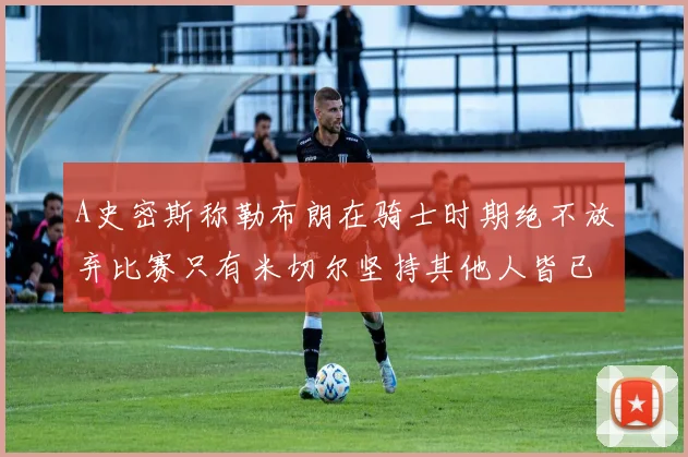 A史密斯称勒布朗在骑士时期绝不放弃比赛只有米切尔坚持其他人皆已放弃