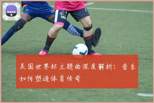 美国世界杯主题曲深度解析：音乐如何塑造体育传奇