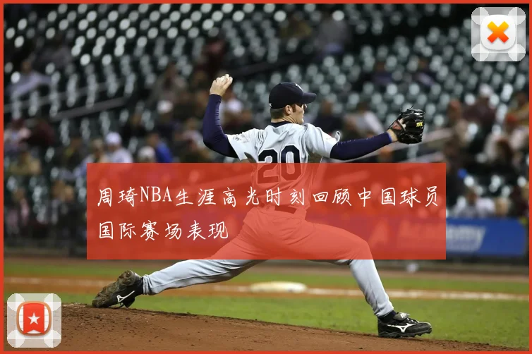 周琦NBA生涯高光时刻回顾中国球员国际赛场表现