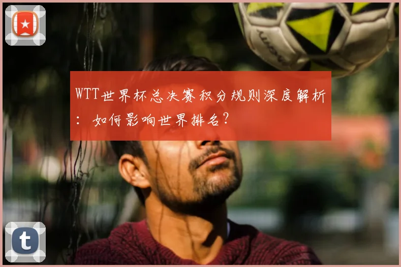 WTT世界杯总决赛积分规则深度解析:如何影响世界排名?