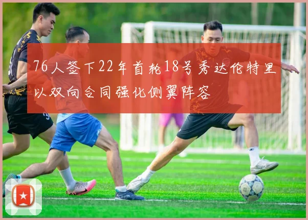 76人签下22年首轮18号秀达伦特里以双向合同强化侧翼阵容