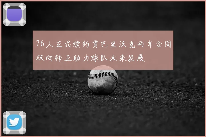 76人正式续约贾巴里沃克两年合同双向转正助力球队未来发展