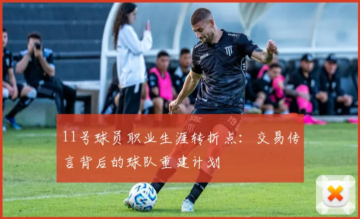 11号球员职业生涯转折点:交易传言背后的球队重建计划