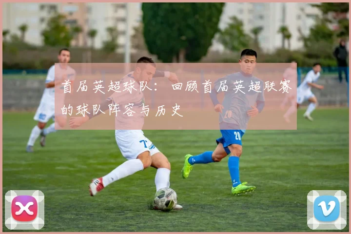 首届英超球队：回顾首届英超联赛的球队阵容与历史