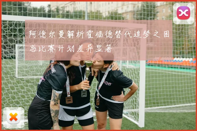 阿德尔曼解析霍福德替代追梦之困惑比赛计划差异显著