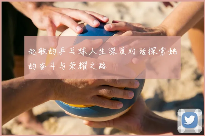 赵敏的乒乓球人生深度对话探索她的奋斗与荣耀之路
