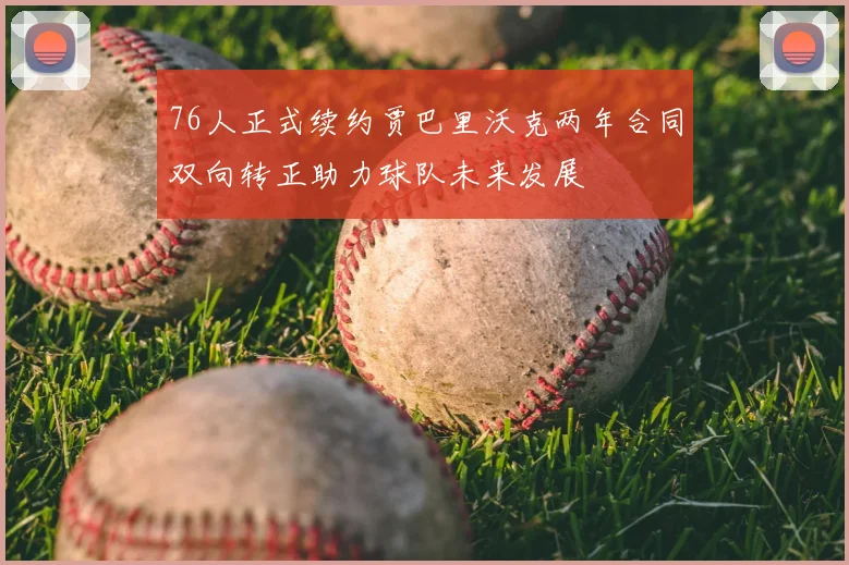 76人正式续约贾巴里沃克两年合同双向转正助力球队未来发展