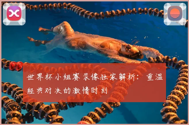 世界杯小组赛录像独家解析:重温经典对决的激情时刻