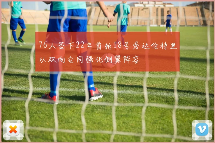 76人签下22年首轮18号秀达伦特里以双向合同强化侧翼阵容