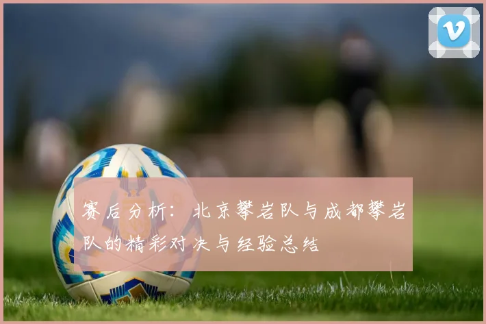 赛后分析:北京攀岩队与成都攀岩队的精彩对决与经验总结
