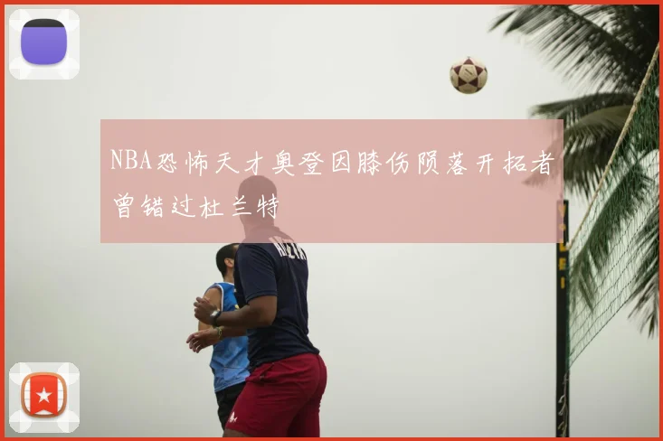 NBA恐怖天才奥登因膝伤陨落开拓者曾错过杜兰特