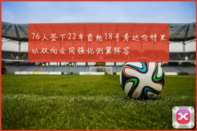 76人签下22年首轮18号秀达伦特里以双向合同强化侧翼阵容