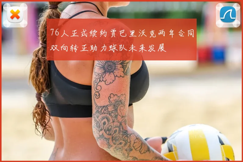 76人正式续约贾巴里沃克两年合同双向转正助力球队未来发展