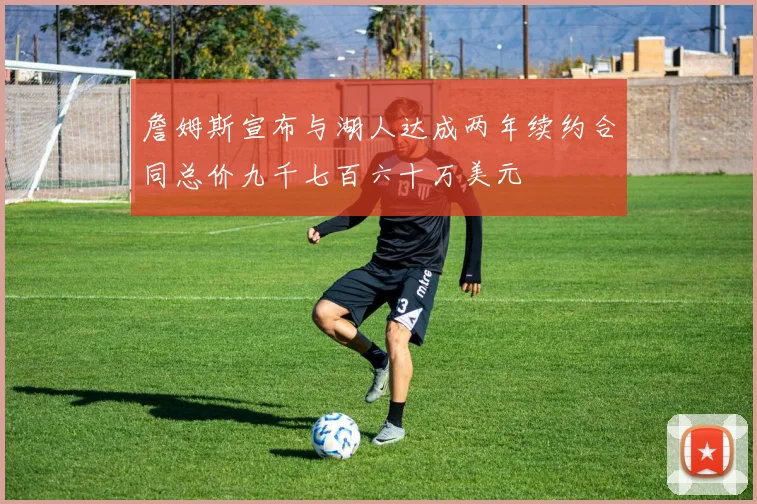 詹姆斯宣布与湖人达成两年续约合同总价九千七百六十万美元