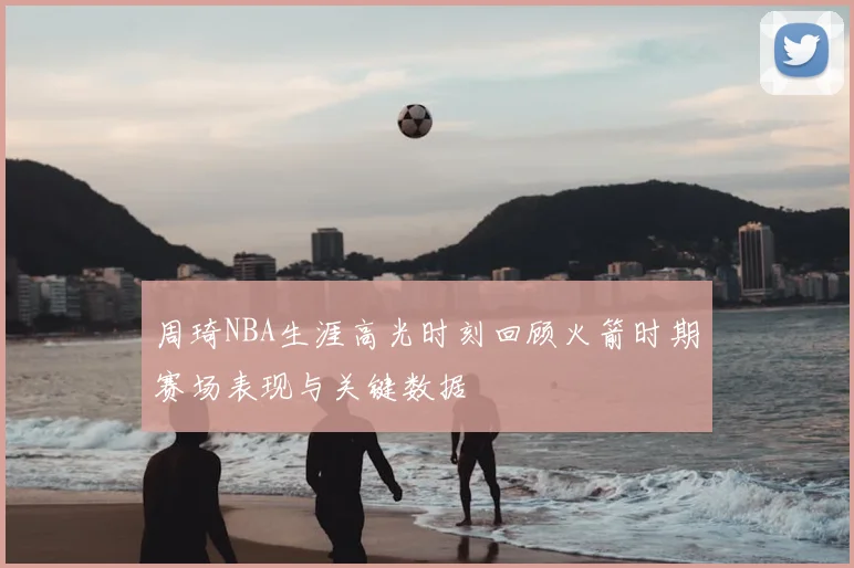 周琦NBA生涯高光时刻回顾火箭时期赛场表现与关键数据