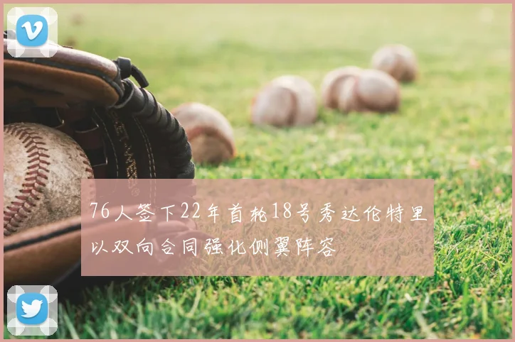 76人签下22年首轮18号秀达伦特里以双向合同强化侧翼阵容