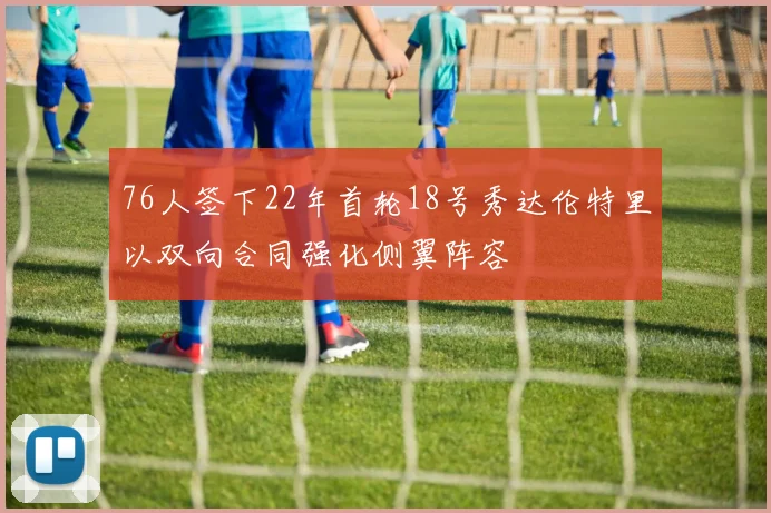76人签下22年首轮18号秀达伦特里以双向合同强化侧翼阵容