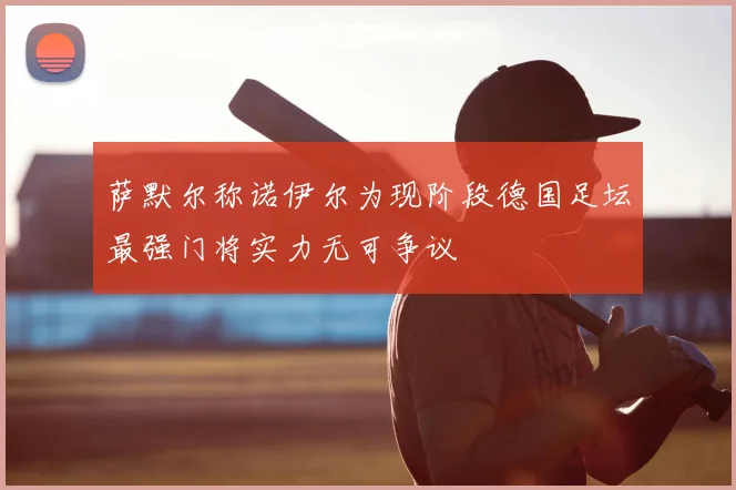 萨默尔称诺伊尔为现阶段德国足坛最强门将实力无可争议