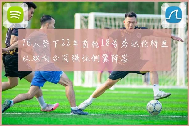76人签下22年首轮18号秀达伦特里以双向合同强化侧翼阵容