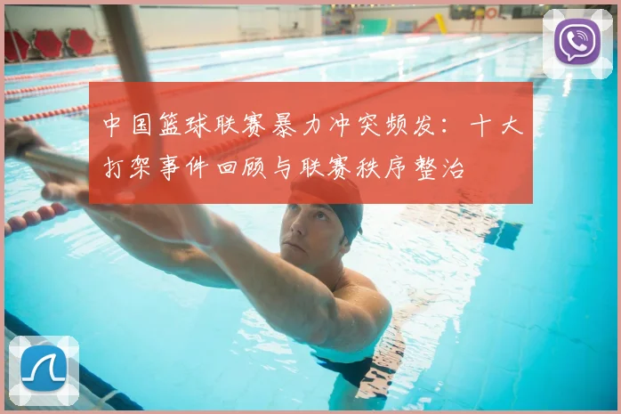 中国篮球联赛暴力冲突频发：十大打架事件回顾与联赛秩序整治