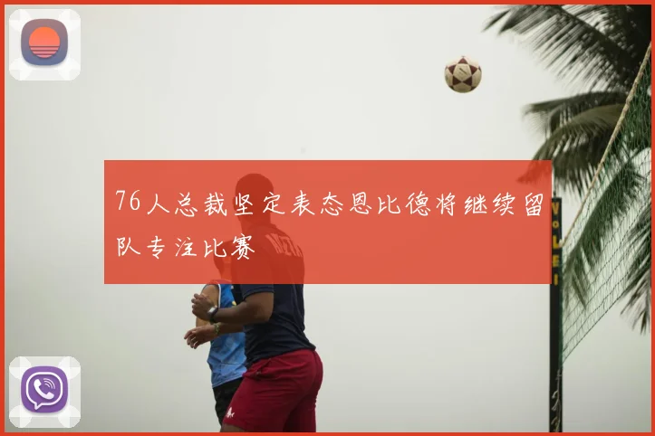 76人总裁坚定表态恩比德将继续留队专注比赛
