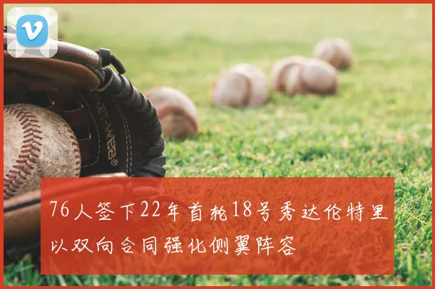 76人签下22年首轮18号秀达伦特里以双向合同强化侧翼阵容