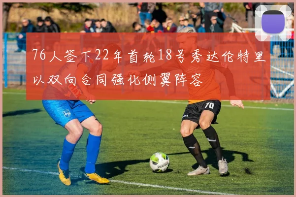 76人签下22年首轮18号秀达伦特里以双向合同强化侧翼阵容