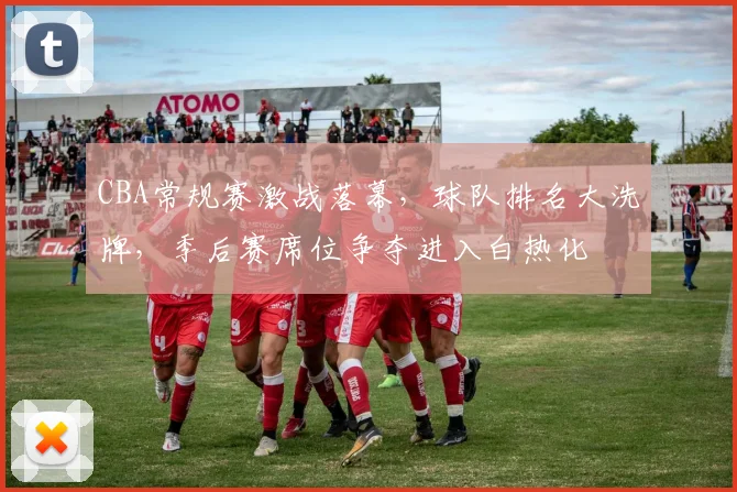 CBA常规赛激战落幕，球队排名大洗牌，季后赛席位争夺进入白热化